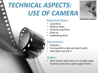 Repeated Shots:
• Long Shots
• Medium Shots
• Extreme Long Shots
• Close up
• Establishing Shots
Movements:
• Pedestal ‘s
• Panning (left to right and right to left)
• Slow Zoom out and in
Angles:
• Most camera shots were on a straight angle,
however some had a slight angle to them.
 