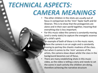 • The other children in the shots are usually out of
focus in comparison to the ‘mini’ Taylor Swift and Ed
Sheeran. This is to show that the protagonists are
alone and in their own world together, meaning that
everything else is less important.
• For this music video the camera is constantly moving
(and is rarely static) to capture the energetic essence
of a child’s spirit.
• An example of both of these is in the music room,
where the camera is on an angle and is constantly
moving to portray the chaotic madness of the class.
But when it comes to the ‘mini’ versions of the
artists, the camera slows down whilst the class in the
background becomes out of focus.
• There are many establishing shots in this music
video, as the video is telling a story and needs to set
the scene in each activity the children are doing,
therefore achieving the narrative structure
 