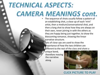 • The sequence of shots usually follow a pattern of
an establishing shot, a close up of each ‘mini’
artist, then a medium/conversational shot, and
then a long shot to show how they are always on
their own, never joining in with the others as
they are happy being just together, to show the
blossoming romance, showing the linear
narrative structure.
• Lots of close ups are used to show the
importance of how the two children are
different to the rest of the class and share a
unique bond,
therefore moving
CLICK PICTURE TO PLAY
the narrative
along
 
