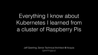 Everything I know about
Kubernetes I learned from
a cluster of Raspberry Pis
Jeff Geerling, Senior Technical Architect @ Acquia
(geerlingguy)
 