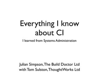 Everything I know
    about CI
  I learned from Systems Administration




Julian Simpson, The Build Doctor Ltd
with Tom Sulston, ThoughtWorks Ltd
 