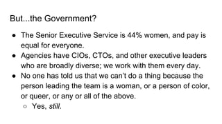 But...the Government?
● The Senior Executive Service is 44% women, and pay is
equal for everyone.
● Agencies have CIOs, CT...