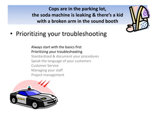 Cops are in the parking lot,the soda machine is leaking & there’s a kid with a broken arm in the sound boothPrioritizing your troubleshootingAlways start with the basics firstPrioritizing your troubleshootingStandardized & document your proceduresSpeak the language of your customersCustomer ServiceManaging your staffProject management
