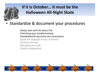 If it is October… it must be the Halloween All-Night SkateStandardize & document your proceduresAlways start with the basics firstPrioritizing your troubleshootingStandardized & document your proceduresSpeak the language of your customersCustomer ServiceManaging your staffProject management