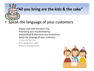       “All you bring are the kids & the cake”Speak the language of your customersAlways start with the basics firstPrioritizing your troubleshootingStandardized & document your proceduresSpeak the language of your customersCustomer ServiceManaging your staffProject management