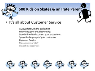       500 Kids on Skates & an Irate ParentIt’s all about Customer ServiceAlways start with the basics firstPrioritizing your troubleshootingStandardized & document your proceduresSpeak the language of your customersCustomer ServiceManaging your staffProject management