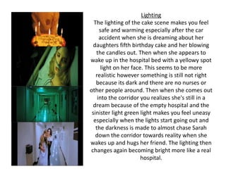 Lighting
The lighting of the cake scene makes you feel
safe and warming especially after the car
accident when she is dreaming about her
daughters fifth birthday cake and her blowing
the candles out. Then when she appears to
wake up in the hospital bed with a yellowy spot
light on her face. This seems to be more
realistic however something is still not right
because its dark and there are no nurses or
other people around. Then when she comes out
into the corridor you realizes she's still in a
dream because of the empty hospital and the
sinister light green light makes you feel uneasy
especially when the lights start going out and
the darkness is made to almost chase Sarah
down the corridor towards reality when she
wakes up and hugs her friend. The lighting then
changes again becoming bright more like a real
hospital.
 