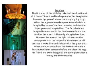 Location
The first shot of the birthday cake isn't in a location at
all it doesn't’t exist and is a fragment of her imagination
however tips you off where the story is going to go.
When she appears to wake up we know she is in a
hospital because of the heart monitor and also the
drips, gown and hospital bed. The fact she is in a
hospital is reassured in the third screen shot in the
corridor because it is blatantly a hospital corridor.
However because of the light this creates the
atmosphere that the hospital is abandoned or old
because it looks dirty and sinister with the green tints.
When she runs away from the darkness there is a
blatant transition between before and after she hugs
her friend and even though it’s the same place after is
reality and before its not.
 