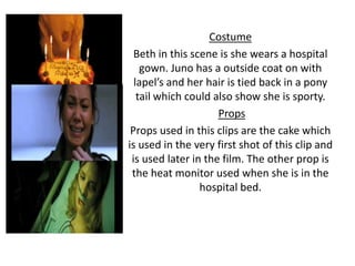 Costume
Beth in this scene is she wears a hospital
gown. Juno has a outside coat on with
lapel’s and her hair is tied back in a pony
tail which could also show she is sporty.
Props
Props used in this clips are the cake which
is used in the very first shot of this clip and
is used later in the film. The other prop is
the heat monitor used when she is in the
hospital bed.
 