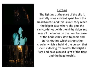 Lighting
The lighting at the start of the clip is
basically none existent apart from the
head touch's and this is until they reach
the bigger cave where she gets the
camcorder out with the night vision and
sees all the bones on the floor because
of the bones they start to panic and
start shouting which attracts the
crawler which is behind the person that
she is videoing. Then after they light a
flare and have a mixed light of the flare
and the head torch's.
 