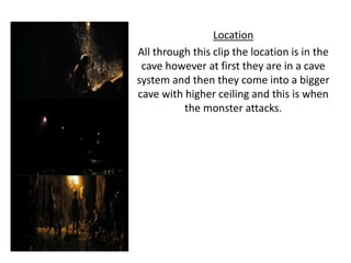 Location
All through this clip the location is in the
cave however at first they are in a cave
system and then they come into a bigger
cave with higher ceiling and this is when
the monster attacks.
 