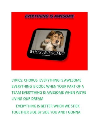 EVERYTHING IS AWESOME
LYRICS: CHORUS: EVERYTHING IS AWESOME
EVERYTHING IS COOL WHEN YOUR PART OF A
TEAM EVERYTHING IS AWESOME WHEN WE’RE
LIVING OUR DREAM
EVERYTHING IS BETTER WHEN WE STICK
TOGETHER SIDE BY SIDE YOU AND I GONNA
 