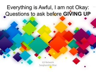 Everything is Awful, I am not Okay:
Questions to ask before GIVING UP
ILS Network
Sanghamitra Dhar
 