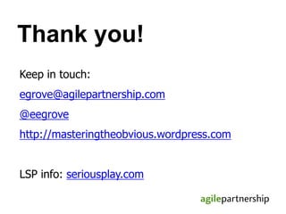 Keep in touch:
egrove@agilepartnership.com
@eegrove
http://masteringtheobvious.wordpress.com
LSP info: seriousplay.com
Thank you!
 