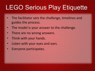 LEGO Serious Play Etiquette
• The facilitator sets the challenge, timelines and
guides the process.
• The model is your answer to the challenge.
• There are no wrong answers.
• Think with your hands.
• Listen with your eyes and ears.
• Everyone participates.
 