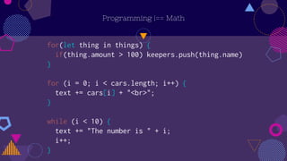 Programming !== Math
for(let thing in things) {
if(thing.amount > 100) keepers.push(thing.name)
}
for (i = 0; i < cars.length; i++) {
text += cars[i] + "<br>";
}
while (i < 10) {
text += "The number is " + i;
i++;
}
 