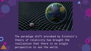 The paradigm shift provoked by Einstein's
theory of relativity has brought the
realization that there is no single
perspective to see the world.
 