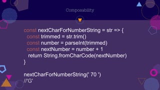 Composability
const nextCharForNumberString = str => {
const trimmed = str.trim()
const number = parseInt(trimmed)
const nextNumber = number + 1
return String.fromCharCode(nextNumber)
}
nextCharForNumberString(' 70 ')
//'G'
 