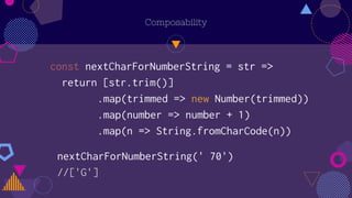 Composability
const nextCharForNumberString = str =>
return [str.trim()]
.map(trimmed => new Number(trimmed))
.map(number => number + 1)
.map(n => String.fromCharCode(n))
nextCharForNumberString(' 70')
//['G']
 