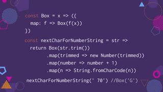 const Box = x => ({
map: f => Box(f(x))
})
const nextCharForNumberString = str =>
return Box(str.trim())
.map(trimmed => new Number(trimmed))
.map(number => number + 1)
.map(n => String.fromCharCode(n))
nextCharForNumberString(' 70') //Box('G')
 