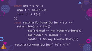 const Box = x => ({
map: f => Box(f(x)),
fold: f => f(x)
})
const nextCharForNumberString = str =>
return Box(str.trim())
.map(trimmed => new Number(trimmed))
.map(number => number + 1)
.fold(n => String.fromCharCode(n))
nextCharForNumberString(' 70') //'G'
 