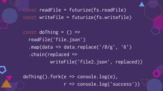 const readFile = futurize(fs.readFile)
const writeFile = futurize(fs.writefile)
const doThing = () =>
readFile('file.json')
.map(data => data.replace('/8/g', '6')
.chain(replaced =>
writeFile('file2.json', replaced))
doThing().fork(e => console.log(e),
r => console.log('success'))
 