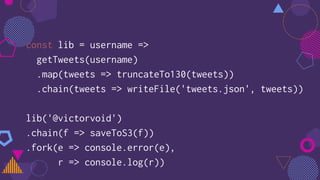 const lib = username =>
getTweets(username)
.map(tweets => truncateTo130(tweets))
.chain(tweets => writeFile('tweets.json', tweets))
lib('@victorvoid')
.chain(f => saveToS3(f))
.fork(e => console.error(e),
r => console.log(r))
 