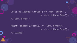Left('no loaded').fold(() => 'uow, error!',
s => s.toUpperCase())
//'uow, error!'
Right('loaded').fold(() => 'uow, error!',
s => s.toUpperCase())
//'LOADED'
 