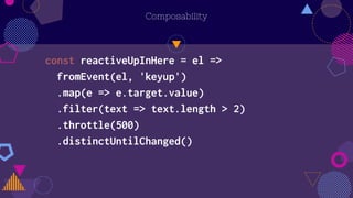 Composability
const reactiveUpInHere = el =>
fromEvent(el, 'keyup')
.map(e => e.target.value)
.filter(text => text.length > 2)
.throttle(500)
.distinctUntilChanged()
 