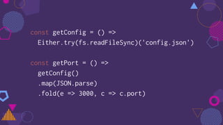 const getConfig = () =>
Either.try(fs.readFileSync)('config.json')
const getPort = () =>
getConfig()
.map(JSON.parse)
.fold(e => 3000, c => c.port)
 