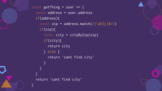 const getThing = user => {
const address = user.address
if(address){
const zip = address.match(/(d{5})$/i)
if(zip){
const city = cityByZip(zip)
if(city){
return city
} else {
return 'cant find city'
}
}
}
return 'cant find city'
}
 