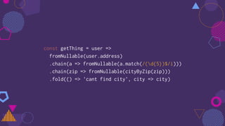 const getThing = user =>
fromNullable(user.address)
.chain(a => fromNullable(a.match(/(d{5})$/i)))
.chain(zip => fromNullable(cityByZip(zip)))
.fold(() => 'cant find city', city => city)
 