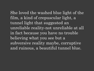She loved the washed blue light of the
film, a kind of crepuscular light, a
tunnel light that suggested an
unreliable reality-not unreliable at all
in fact because you have no trouble
believing what you see but a
subversive reality maybe, corruptive
and ruinous, a beautiful tunnel blue.
 