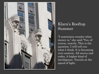 Klara’s Rooftop
Summer
"I sometimes wonder what
money is," she said."Yes, of
course, exactly. This is the
question. I will tell you
what I think. It is becoming
very esoteric. All waves and
codes. A higher kind of
intelligence. Travels at the
speed of light.
 