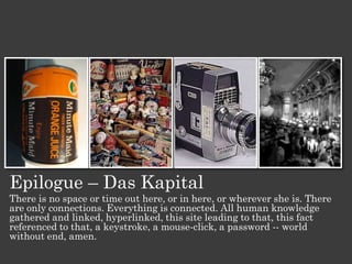 Epilogue – Das Kapital
There is no space or time out here, or in here, or wherever she is. There
are only connections. Everything is connected. All human knowledge
gathered and linked, hyperlinked, this site leading to that, this fact
referenced to that, a keystroke, a mouse-click, a password -- world
without end, amen.
 