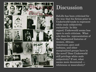 Discussion
DeLillo has been criticized for
the way that his fiction prior to
Underworld tends to represent
white male subjectivity
exclusively. In this
regard, Underworld seems less
open to such criticism. What
role does the representation of
the fragmented histories of
women, African-
Americans, gays and
lesbians, and other
marginalized groups have in
the novel? Does Underworld
still privilege white male
subjectivity? If not, what
seems more decentered —
whiteness or masculinity?
 