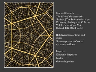 Manuel Castells
The Rise of the Network
Society, [The Information Age:
Economy, Society and Culture
Vol. I. Cambridge, MA;
Oxford, UK: Blackwell.]
Relativization of time and
space
Space – product of social
dynamism (flow)
Layered:
Eletronic impulses
Nodes
Governing elites
 