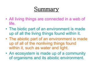 Summary
• All living things are connected in a web of
life.
• The biotic part of an environment is made
up of all the living things found within it.
• The abiotic part of an environment is made
up of all of the nonliving things found
within it, such as water and light.
• An ecosystem is made up of a community
of organisms and its abiotic environment.
 