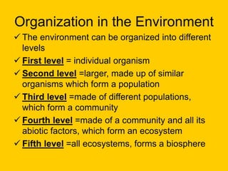 Organization in the Environment
 The environment can be organized into different
levels
 First level = individual organism
 Second level =larger, made up of similar
organisms which form a population
 Third level =made of different populations,
which form a community
 Fourth level =made of a community and all its
abiotic factors, which form an ecosystem
 Fifth level =all ecosystems, forms a biosphere
 