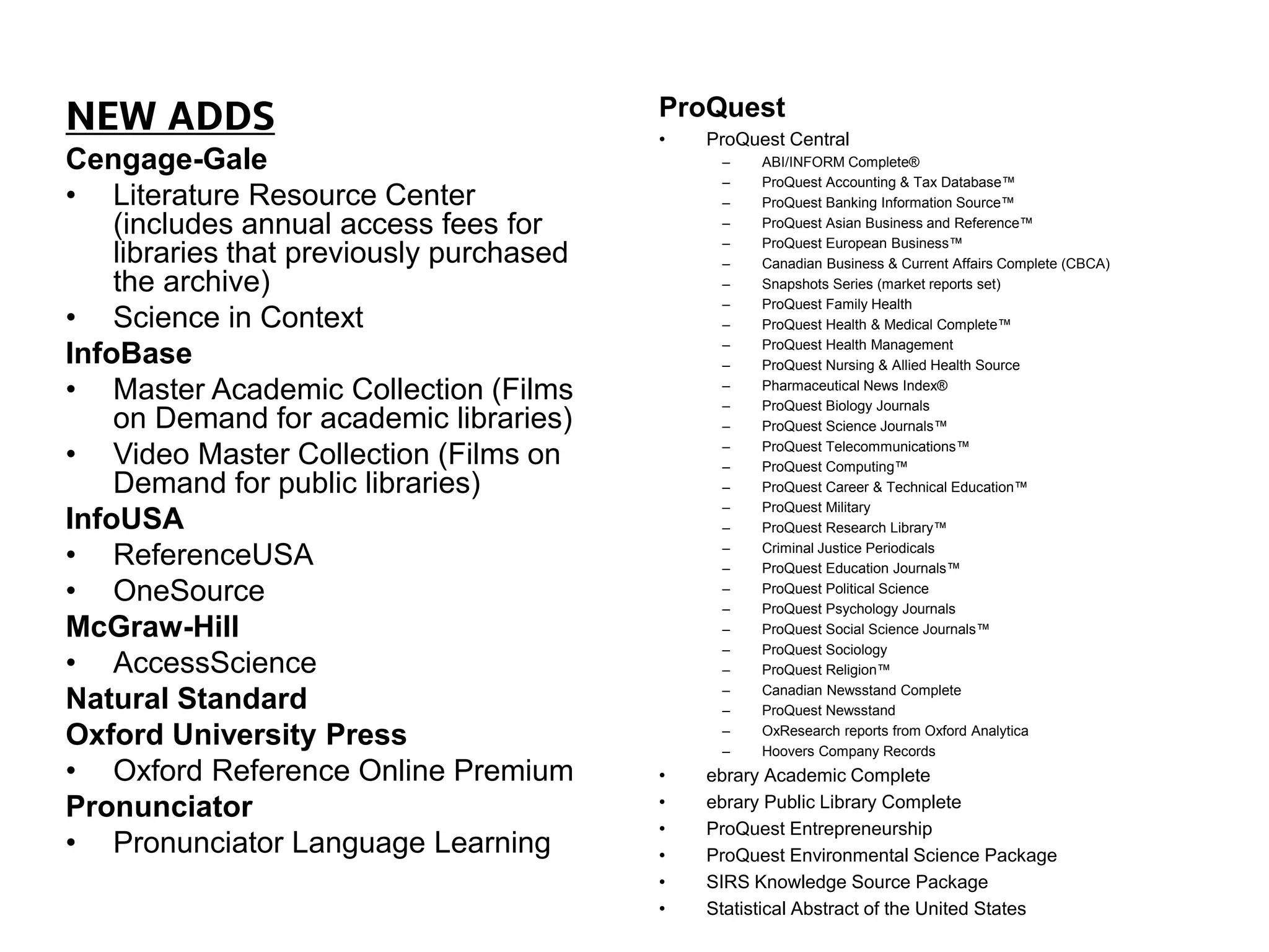 NEW ADDS
Cengage-Gale
• Literature Resource Center
(includes annual access fees for
libraries that previously purchased
the archive)
• Science in Context
InfoBase
• Master Academic Collection (Films
on Demand for academic libraries)
• Video Master Collection (Films on
Demand for public libraries)
InfoUSA
• ReferenceUSA
• OneSource
McGraw-Hill
• AccessScience
Natural Standard
Oxford University Press
• Oxford Reference Online Premium
Pronunciator
• Pronunciator Language Learning
ProQuest
• ProQuest Central
– ABI/INFORM Complete®
– ProQuest Accounting & Tax Database™
– ProQuest Banking Information Source™
– ProQuest Asian Business and Reference™
– ProQuest European Business™
– Canadian Business & Current Affairs Complete (CBCA)
– Snapshots Series (market reports set)
– ProQuest Family Health
– ProQuest Health & Medical Complete™
– ProQuest Health Management
– ProQuest Nursing & Allied Health Source
– Pharmaceutical News Index®
– ProQuest Biology Journals
– ProQuest Science Journals™
– ProQuest Telecommunications™
– ProQuest Computing™
– ProQuest Career & Technical Education™
– ProQuest Military
– ProQuest Research Library™
– Criminal Justice Periodicals
– ProQuest Education Journals™
– ProQuest Political Science
– ProQuest Psychology Journals
– ProQuest Social Science Journals™
– ProQuest Sociology
– ProQuest Religion™
– Canadian Newsstand Complete
– ProQuest Newsstand
– OxResearch reports from Oxford Analytica
– Hoovers Company Records
• ebrary Academic Complete
• ebrary Public Library Complete
• ProQuest Entrepreneurship
• ProQuest Environmental Science Package
• SIRS Knowledge Source Package
• Statistical Abstract of the United States
 