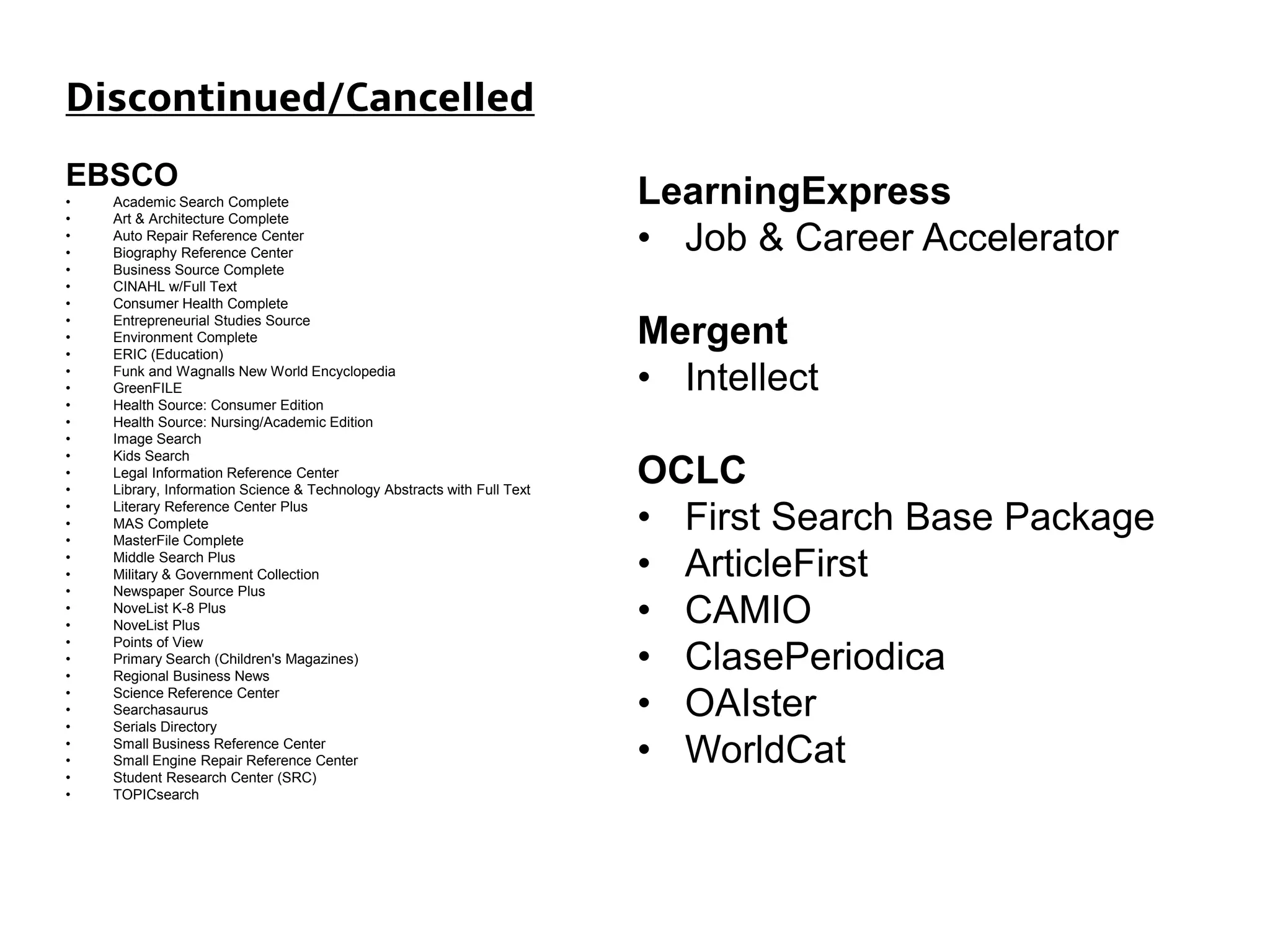 Discontinued/Cancelled
EBSCO
• Academic Search Complete
• Art & Architecture Complete
• Auto Repair Reference Center
• Biography Reference Center
• Business Source Complete
• CINAHL w/Full Text
• Consumer Health Complete
• Entrepreneurial Studies Source
• Environment Complete
• ERIC (Education)
• Funk and Wagnalls New World Encyclopedia
• GreenFILE
• Health Source: Consumer Edition
• Health Source: Nursing/Academic Edition
• Image Search
• Kids Search
• Legal Information Reference Center
• Library, Information Science & Technology Abstracts with Full Text
• Literary Reference Center Plus
• MAS Complete
• MasterFile Complete
• Middle Search Plus
• Military & Government Collection
• Newspaper Source Plus
• NoveList K-8 Plus
• NoveList Plus
• Points of View
• Primary Search (Children's Magazines)
• Regional Business News
• Science Reference Center
• Searchasaurus
• Serials Directory
• Small Business Reference Center
• Small Engine Repair Reference Center
• Student Research Center (SRC)
• TOPICsearch
LearningExpress
• Job & Career Accelerator
Mergent
• Intellect
OCLC
• First Search Base Package
• ArticleFirst
• CAMIO
• ClasePeriodica
• OAIster
• WorldCat
 