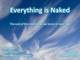 Everything is Naked
              The end of the internet as we know it: web3 3.0




Halil Aksu
Ugur Candan                                                                       Istanbul
Mehmet Nuri Cankaya                                                           Summer 2011
Everything is Naked   *   H. Aksu, U. Candan, M.N. Cankaya   *   Summer 2011, Istanbul   *   Page 1
 