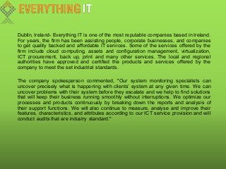 Dublin, Ireland- Everything IT is one of the most reputable companies based in Ireland.
For years, the firm has been assisting people, corporate businesses, and companies
to get quality backed and affordable IT services. Some of the services offered by the
firm include cloud computing, assets and configuration management, virtualization,
ICT procurement, back up, print and many other services. The local and regional
authorities have approved and certified the products and services offered by the
company to meet the set industrial standards.
The company spokesperson commented, "Our system monitoring specialists can
uncover precisely what is happening with clients’ system at any given time. We can
uncover problems with their system before they escalate and we help to find solutions
that will keep their business running smoothly without interruptions. We optimize our
processes and products continuously by breaking down the reports and analysis of
their support functions. We will also continue to measure, analyse and improve their
features, characteristics, and attributes according to our ICT service provision and will
conduct audits that are industry standard."
 