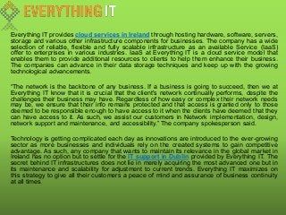 Everything IT provides cloud services in Ireland through hosting hardware, software, servers,
storage and various other infrastructure components for businesses. The company has a wide
selection of reliable, flexible and fully scalable infrastructure as an available Service (IaaS)
offer to enterprises in various industries. IaaS at Everything IT is a cloud service model that
enables them to provide additional resources to clients to help them enhance their business.
The companies can advance in their data storage techniques and keep up with the growing
technological advancements.
“The network is the backbone of any business. If a business is going to succeed, then we at
Everything IT know that it is crucial that the client's network continually performs, despite the
challenges their business may have. Regardless of how easy or complex their network needs
may be, we ensure that their info remains protected and that access is granted only to those
deemed to be responsible enough to have access to it when the clients have deemed that they
can have access to it. As such, we assist our customers in Network implementation, design,
network support and maintenance, and accessibility.” The company spokesperson said.
Technology is getting complicated each day as innovations are introduced to the ever-growing
sector as more businesses and individuals rely on the created systems to gain competitive
advantage. As such, any company that wants to maintain its relevance in the global market in
Ireland has no option but to settle for the IT support in Dublin provided by Everything IT. The
secret behind IT infrastructures does not lie in merely acquiring the most advanced one but in
its maintenance and scalability for adjustment to current trends. Everything IT maximizes on
this strategy to give all their customers a peace of mind and assurance of business continuity
at all times.
 
