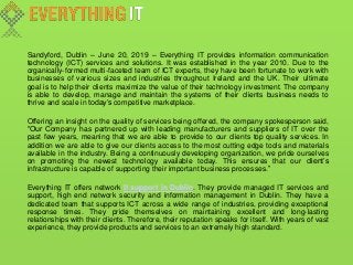 Sandyford, Dublin – June 20, 2019 – Everything IT provides information communication
technology (ICT) services and solutions. It was established in the year 2010. Due to the
organically-formed multi-faceted team of ICT experts, they have been fortunate to work with
businesses of various sizes and industries throughout Ireland and the UK. Their ultimate
goal is to help their clients maximize the value of their technology investment. The company
is able to develop, manage and maintain the systems of their clients business needs to
thrive and scale in today’s competitive marketplace.
Offering an insight on the quality of services being offered, the company spokesperson said,
“Our Company has partnered up with leading manufacturers and suppliers of IT over the
past few years, meaning that we are able to provide to our clients top quality services. In
addition we are able to give our clients access to the most cutting edge tools and materials
available in the industry. Being a continuously developing organization, we pride ourselves
on promoting the newest technology available today. This ensures that our client’s
infrastructure is capable of supporting their important business processes.”
Everything IT offers network It support in Dublin. They provide managed IT services and
support, high end network security and information management in Dublin. They have a
dedicated team that supports ICT across a wide range of industries, providing exceptional
response times. They pride themselves on maintaining excellent and long-lasting
relationships with their clients. Therefore, their reputation speaks for itself. With years of vast
experience, they provide products and services to an extremely high standard.
 