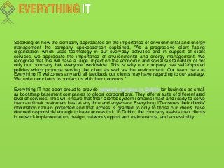 Speaking on how the company appreciates on the importance of environmental and energy
management the company spokesperson explained, “As a progressive client facing
organization which uses technology in our everyday activities and in support of client
services, we appreciate the importance of environmental and energy management. We
recognize that this will have a large impact on the economic and social sustainability of not
only our company but everyone worldwide. This is why our company has self-imposed
policies which promote serving the client as well as the environment. Our team here at
Everything IT welcomes any and all feedback our clients may have regarding to our strategy.
We invite our clients to contact us with their concerns.”
Everything IT has been proud to provide network services in Dublin for business as small
as bootstrap basement companies to global corporations. They offer a suite of differentiated
level of services. This will ensure that their client’s system remains intact and ready to serve
them and their customers best at any time and anywhere. Everything IT ensures their clients’
information remain protected and that access is granted to only to those our clients have
deemed responsible enough to have access to it. In Dublin, the company assists their clients
in network implementation, design, network support and maintenance, and accessibility.
 