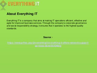 About Everything IT
Everything IT is a company that aims at making IT operations efficient, effective and
agile for improved business services. Through the company’s corporate governance
and social responsibility strategy, it ensures that it operates to the highest quality
standards.
Source :-
https://www.prfree.org/@everythingit/everything-it-offers-network-support-
services-3bmn54434k6p
 