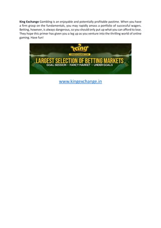 King Exchange Gambling is an enjoyable and potentially profitable pastime. When you have
a firm grasp on the fundamentals, you may rapidly amass a portfolio of successful wagers.
Betting, however, is always dangerous, so you should only put up what you can afford to lose.
They hope this primer has given you a leg up as you venture into the thrilling world of online
gaming. Have fun!
www.kingexchange.in
 