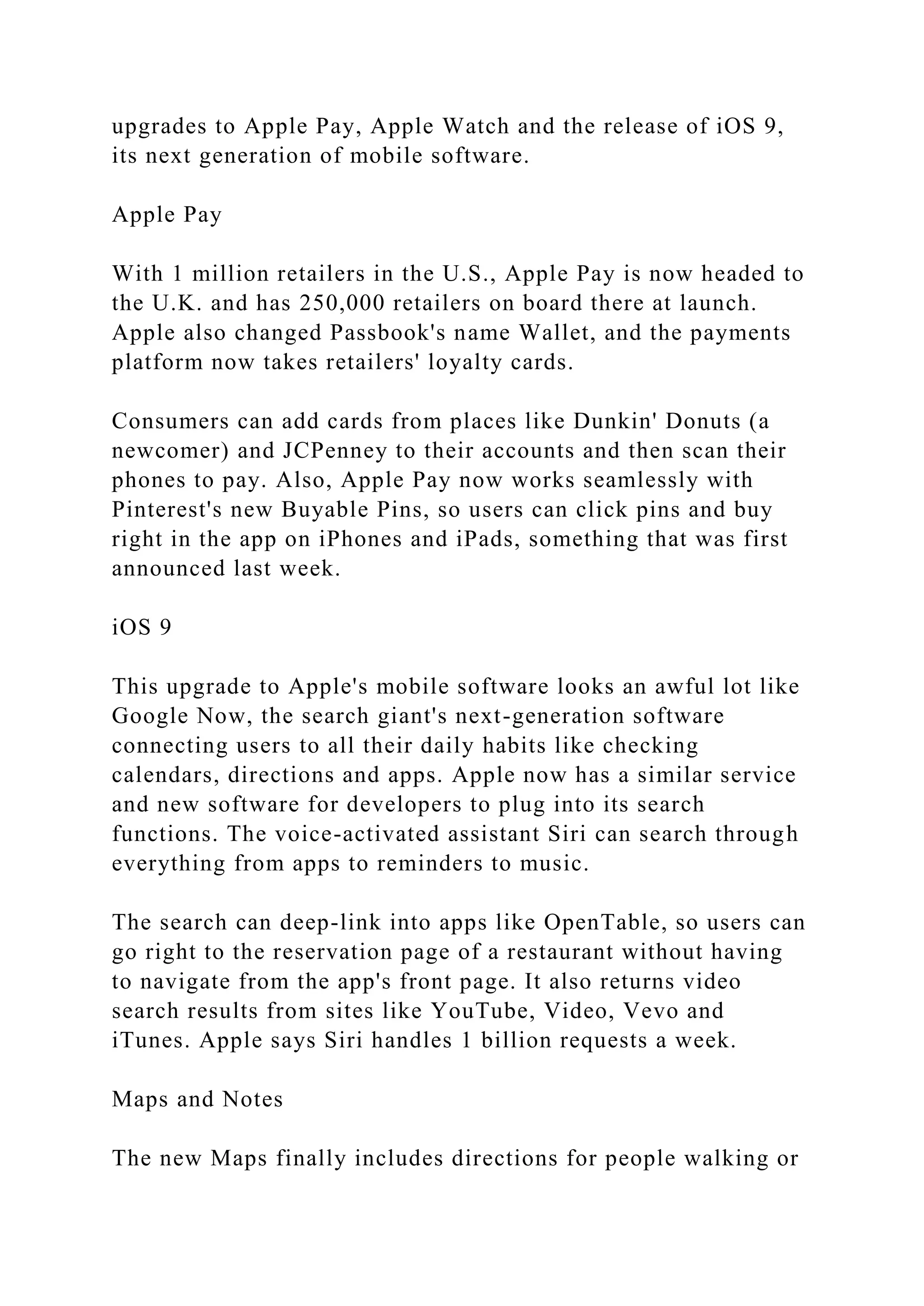upgrades to Apple Pay, Apple Watch and the release of iOS 9,
its next generation of mobile software.
Apple Pay
With 1 million retailers in the U.S., Apple Pay is now headed to
the U.K. and has 250,000 retailers on board there at launch.
Apple also changed Passbook's name Wallet, and the payments
platform now takes retailers' loyalty cards.
Consumers can add cards from places like Dunkin' Donuts (a
newcomer) and JCPenney to their accounts and then scan their
phones to pay. Also, Apple Pay now works seamlessly with
Pinterest's new Buyable Pins, so users can click pins and buy
right in the app on iPhones and iPads, something that was first
announced last week.
iOS 9
This upgrade to Apple's mobile software looks an awful lot like
Google Now, the search giant's next-generation software
connecting users to all their daily habits like checking
calendars, directions and apps. Apple now has a similar service
and new software for developers to plug into its search
functions. The voice-activated assistant Siri can search through
everything from apps to reminders to music.
The search can deep-link into apps like OpenTable, so users can
go right to the reservation page of a restaurant without having
to navigate from the app's front page. It also returns video
search results from sites like YouTube, Video, Vevo and
iTunes. Apple says Siri handles 1 billion requests a week.
Maps and Notes
The new Maps finally includes directions for people walking or
 