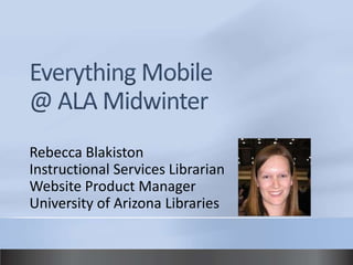 Everything Mobile @ ALA Midwinter Rebecca Blakiston Instructional Services Librarian Website Product Manager University of Arizona Libraries 